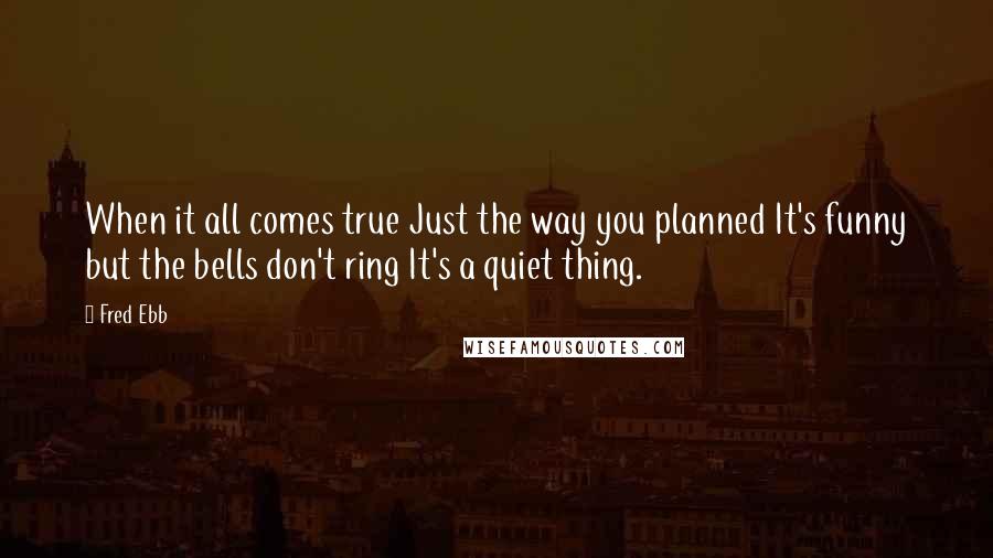 Fred Ebb Quotes: When it all comes true Just the way you planned It's funny but the bells don't ring It's a quiet thing.