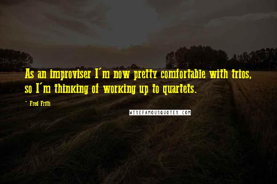 Fred Frith Quotes: As an improviser I'm now pretty comfortable with trios, so I'm thinking of working up to quartets.