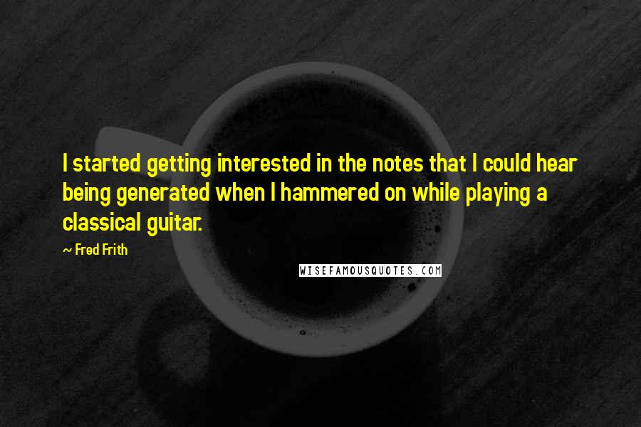 Fred Frith Quotes: I started getting interested in the notes that I could hear being generated when I hammered on while playing a classical guitar.
