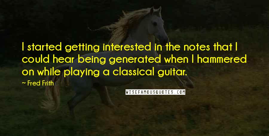 Fred Frith Quotes: I started getting interested in the notes that I could hear being generated when I hammered on while playing a classical guitar.