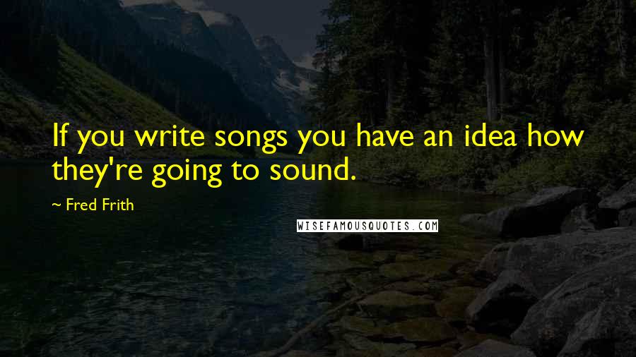 Fred Frith Quotes: If you write songs you have an idea how they're going to sound.