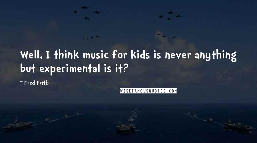 Fred Frith Quotes: Well, I think music for kids is never anything but experimental is it?