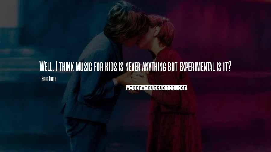 Fred Frith Quotes: Well, I think music for kids is never anything but experimental is it?
