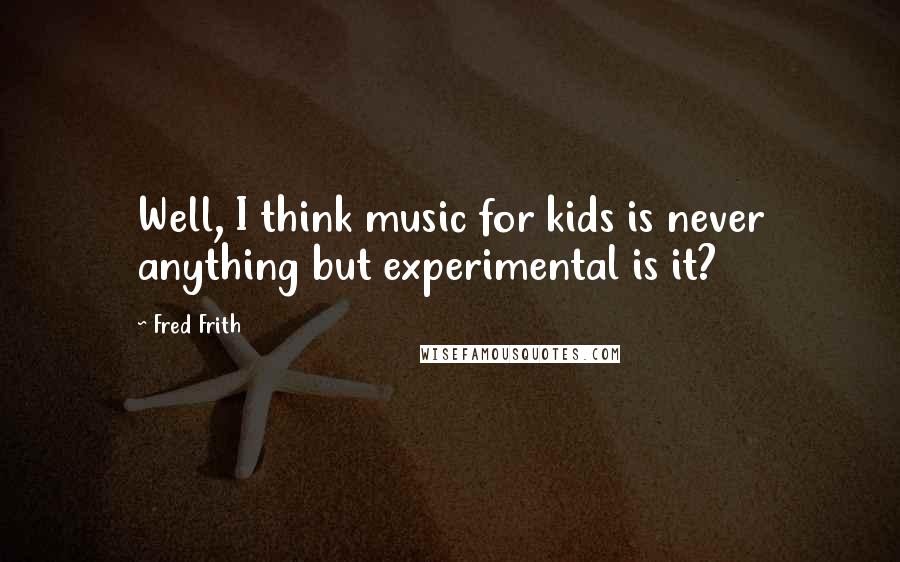 Fred Frith Quotes: Well, I think music for kids is never anything but experimental is it?