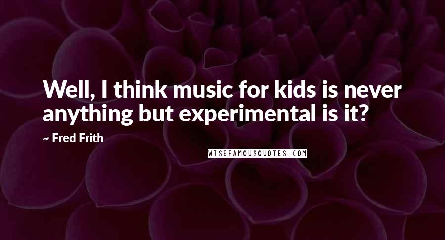 Fred Frith Quotes: Well, I think music for kids is never anything but experimental is it?