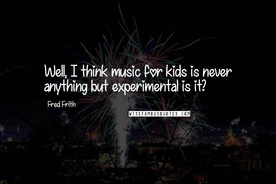 Fred Frith Quotes: Well, I think music for kids is never anything but experimental is it?
