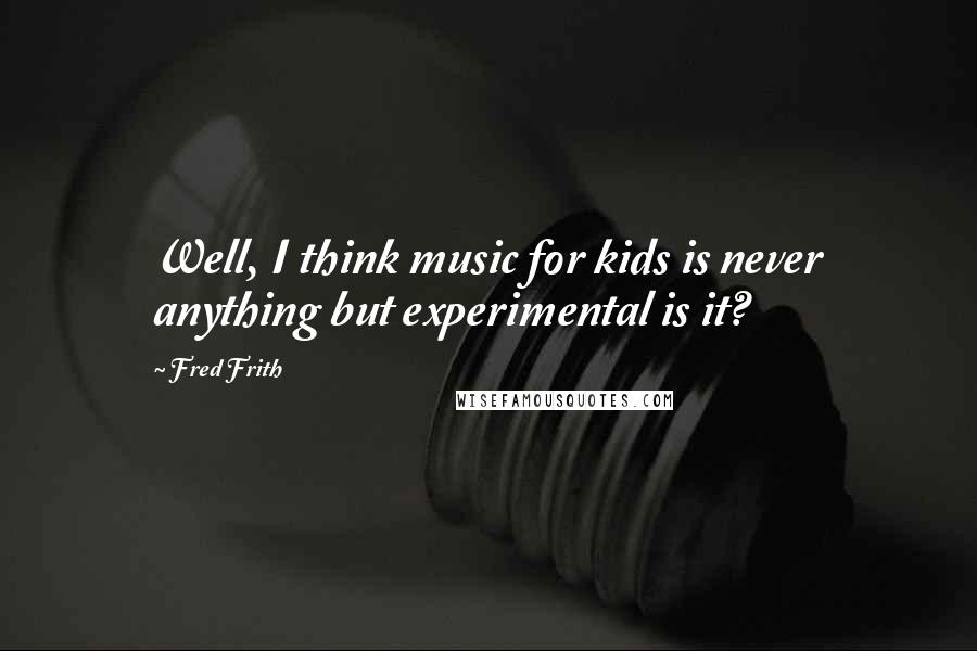Fred Frith Quotes: Well, I think music for kids is never anything but experimental is it?