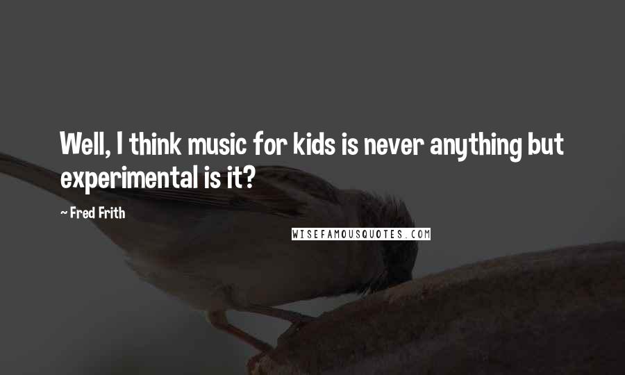 Fred Frith Quotes: Well, I think music for kids is never anything but experimental is it?