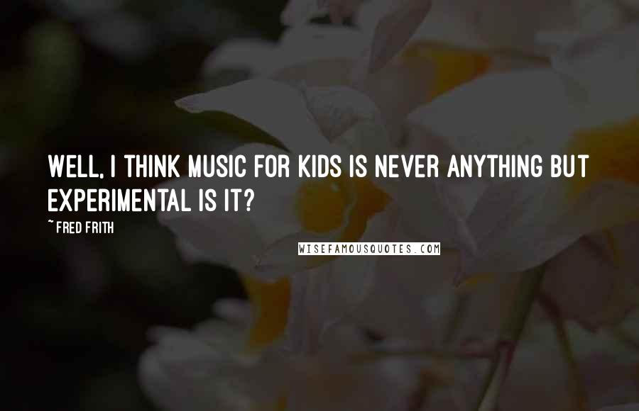 Fred Frith Quotes: Well, I think music for kids is never anything but experimental is it?