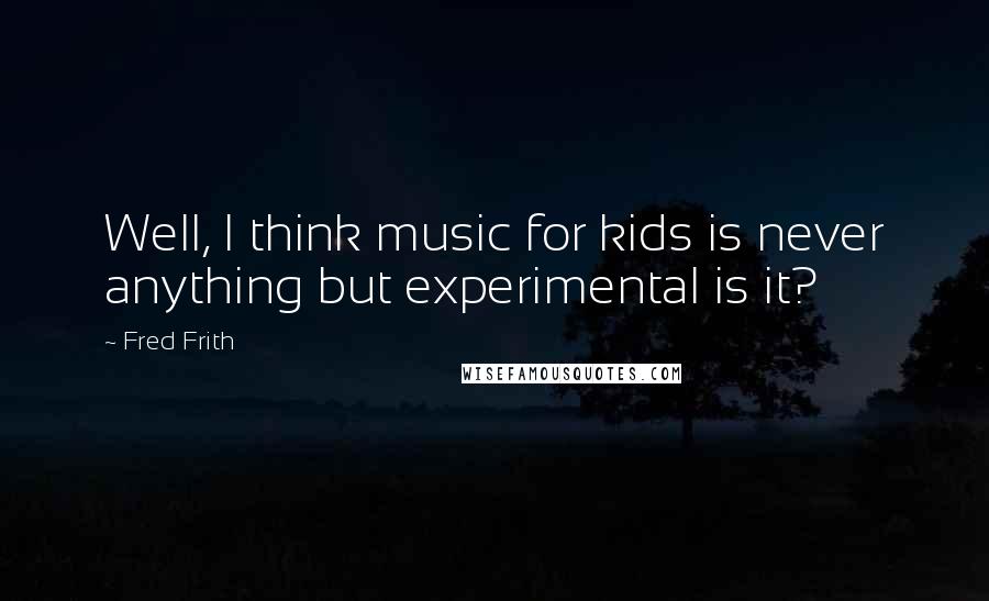 Fred Frith Quotes: Well, I think music for kids is never anything but experimental is it?