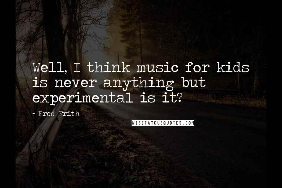 Fred Frith Quotes: Well, I think music for kids is never anything but experimental is it?