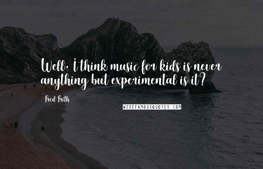 Fred Frith Quotes: Well, I think music for kids is never anything but experimental is it?