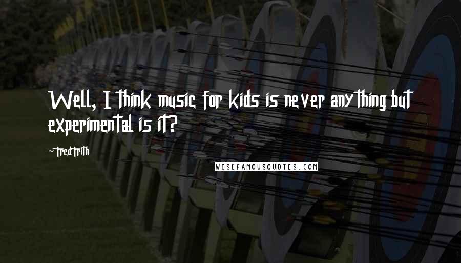 Fred Frith Quotes: Well, I think music for kids is never anything but experimental is it?