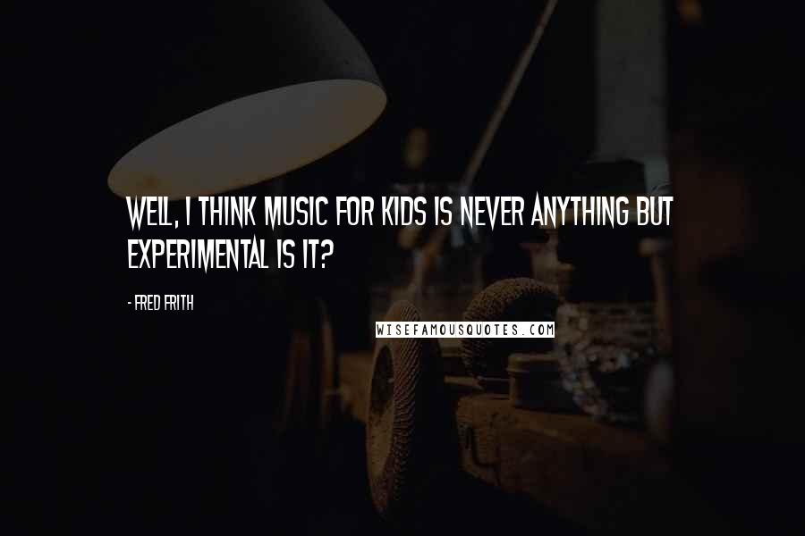 Fred Frith Quotes: Well, I think music for kids is never anything but experimental is it?