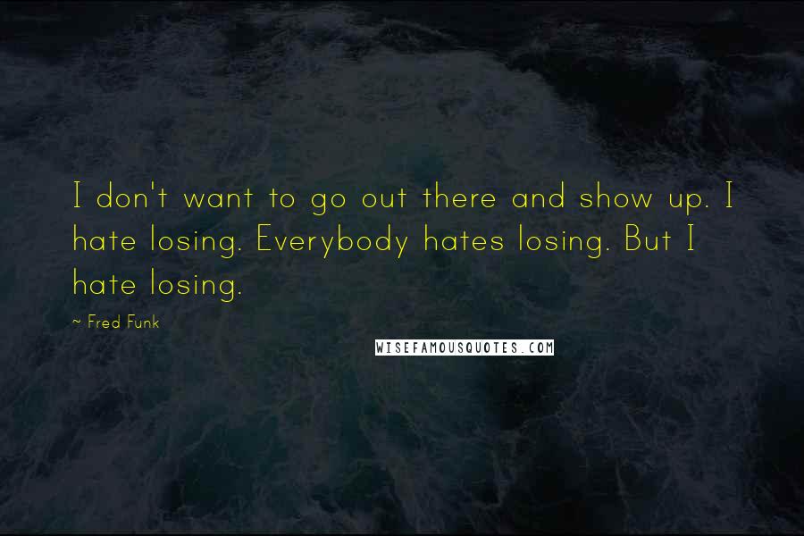 Fred Funk Quotes: I don't want to go out there and show up. I hate losing. Everybody hates losing. But I hate losing.