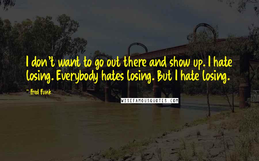 Fred Funk Quotes: I don't want to go out there and show up. I hate losing. Everybody hates losing. But I hate losing.