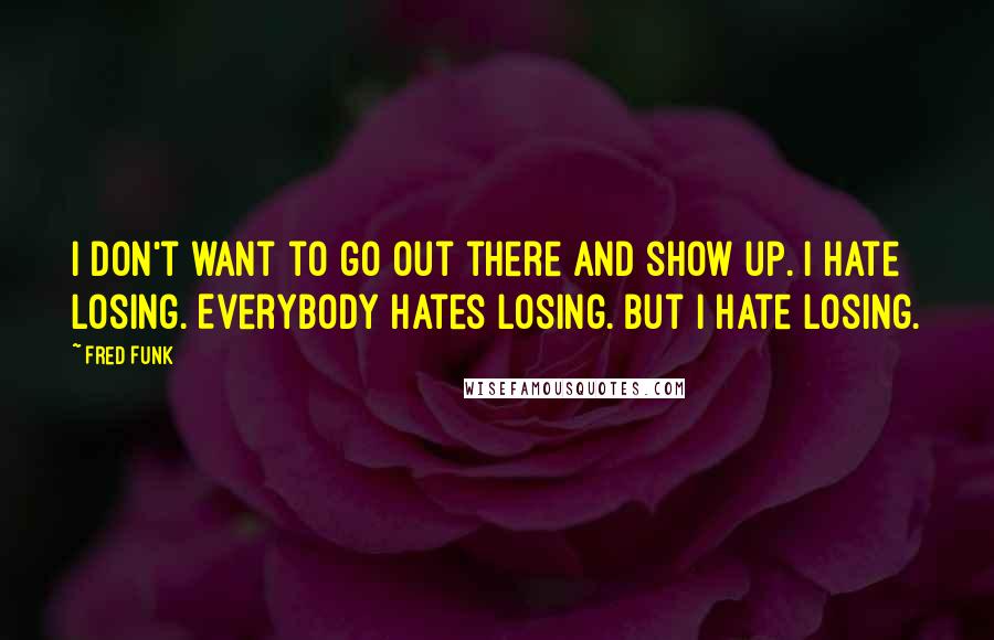 Fred Funk Quotes: I don't want to go out there and show up. I hate losing. Everybody hates losing. But I hate losing.