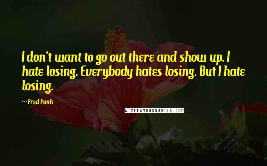 Fred Funk Quotes: I don't want to go out there and show up. I hate losing. Everybody hates losing. But I hate losing.