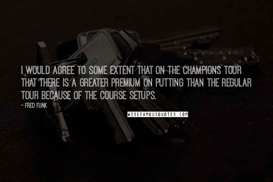 Fred Funk Quotes: I would agree to some extent that on the Champions Tour that there is a greater premium on putting than the regular tour because of the course setups.