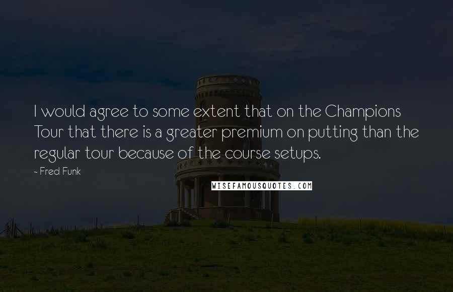 Fred Funk Quotes: I would agree to some extent that on the Champions Tour that there is a greater premium on putting than the regular tour because of the course setups.