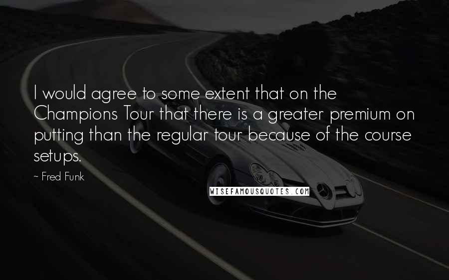 Fred Funk Quotes: I would agree to some extent that on the Champions Tour that there is a greater premium on putting than the regular tour because of the course setups.