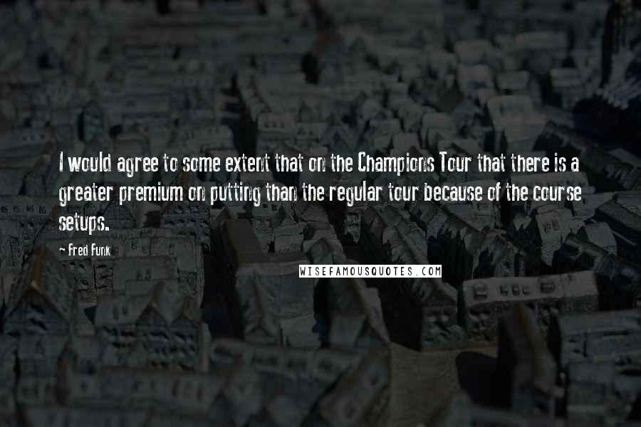 Fred Funk Quotes: I would agree to some extent that on the Champions Tour that there is a greater premium on putting than the regular tour because of the course setups.