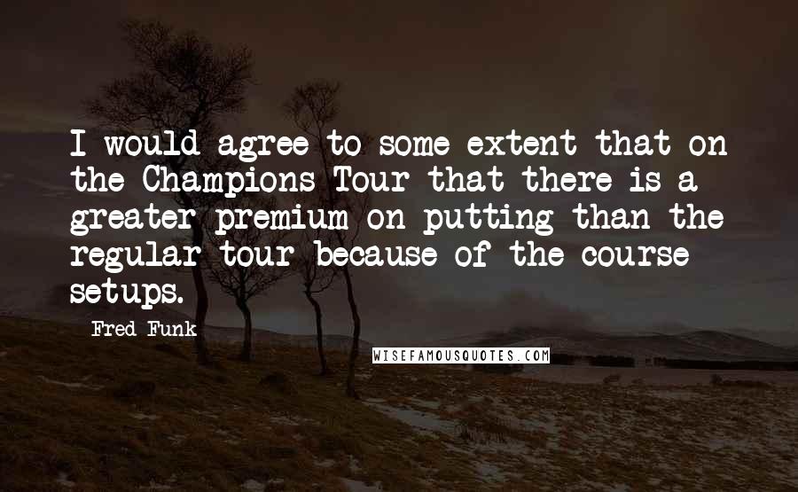 Fred Funk Quotes: I would agree to some extent that on the Champions Tour that there is a greater premium on putting than the regular tour because of the course setups.