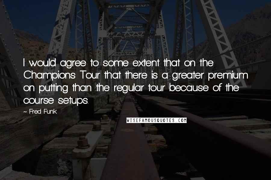 Fred Funk Quotes: I would agree to some extent that on the Champions Tour that there is a greater premium on putting than the regular tour because of the course setups.