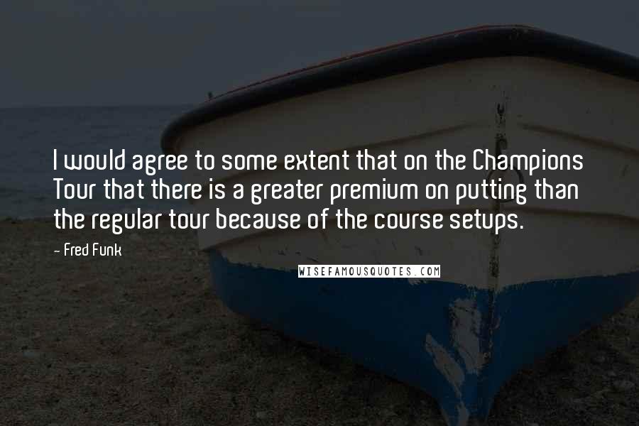 Fred Funk Quotes: I would agree to some extent that on the Champions Tour that there is a greater premium on putting than the regular tour because of the course setups.