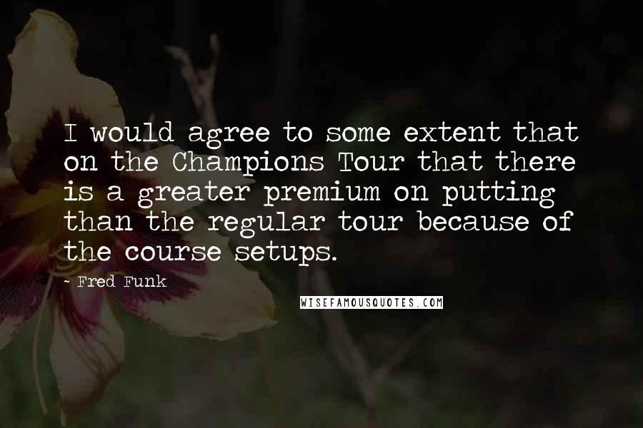 Fred Funk Quotes: I would agree to some extent that on the Champions Tour that there is a greater premium on putting than the regular tour because of the course setups.