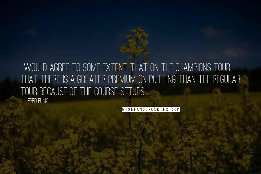 Fred Funk Quotes: I would agree to some extent that on the Champions Tour that there is a greater premium on putting than the regular tour because of the course setups.