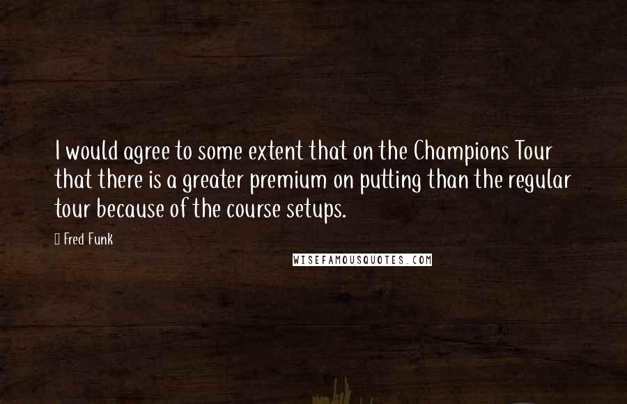 Fred Funk Quotes: I would agree to some extent that on the Champions Tour that there is a greater premium on putting than the regular tour because of the course setups.