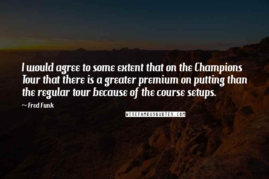 Fred Funk Quotes: I would agree to some extent that on the Champions Tour that there is a greater premium on putting than the regular tour because of the course setups.