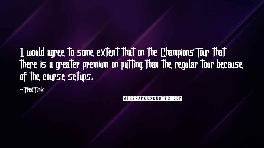 Fred Funk Quotes: I would agree to some extent that on the Champions Tour that there is a greater premium on putting than the regular tour because of the course setups.