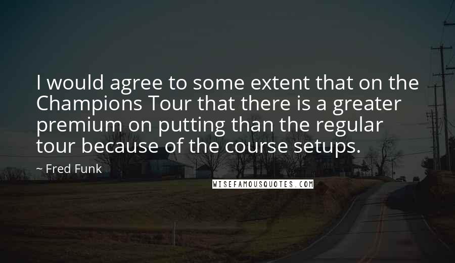 Fred Funk Quotes: I would agree to some extent that on the Champions Tour that there is a greater premium on putting than the regular tour because of the course setups.