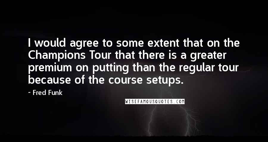 Fred Funk Quotes: I would agree to some extent that on the Champions Tour that there is a greater premium on putting than the regular tour because of the course setups.
