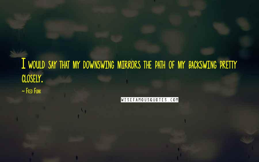 Fred Funk Quotes: I would say that my downswing mirrors the path of my backswing pretty closely.