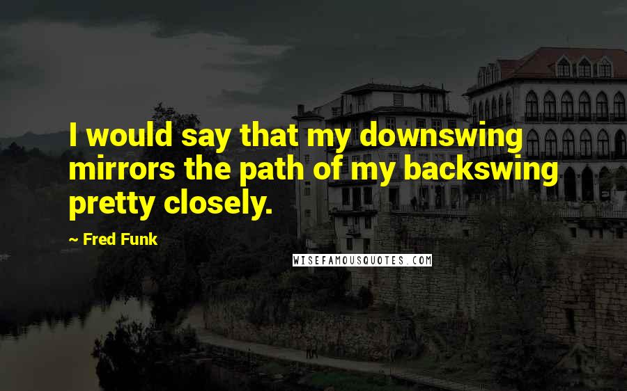 Fred Funk Quotes: I would say that my downswing mirrors the path of my backswing pretty closely.