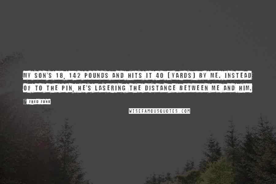 Fred Funk Quotes: My son's 18, 142 pounds and hits it 40 (yards) by me. Instead of to the pin, he's lasering the distance between me and him.