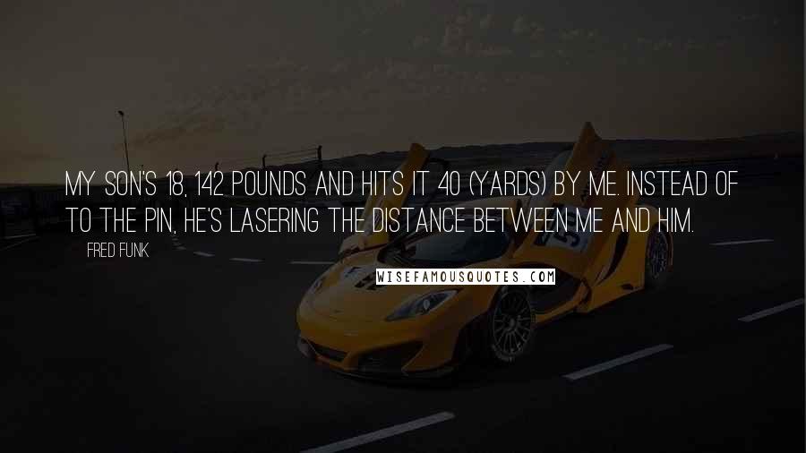 Fred Funk Quotes: My son's 18, 142 pounds and hits it 40 (yards) by me. Instead of to the pin, he's lasering the distance between me and him.