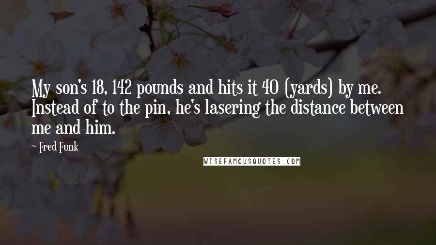 Fred Funk Quotes: My son's 18, 142 pounds and hits it 40 (yards) by me. Instead of to the pin, he's lasering the distance between me and him.