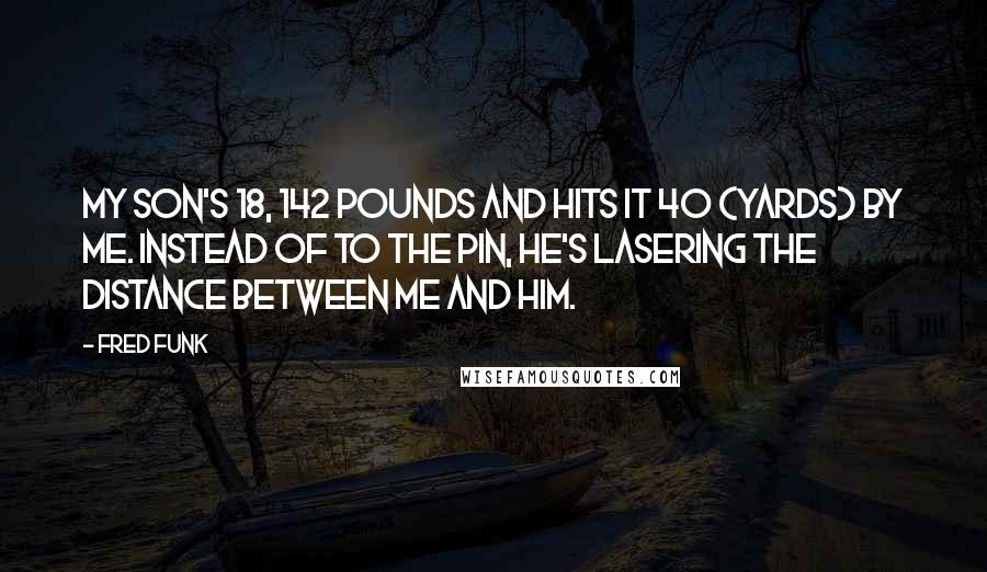 Fred Funk Quotes: My son's 18, 142 pounds and hits it 40 (yards) by me. Instead of to the pin, he's lasering the distance between me and him.