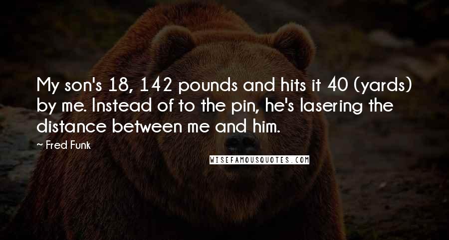 Fred Funk Quotes: My son's 18, 142 pounds and hits it 40 (yards) by me. Instead of to the pin, he's lasering the distance between me and him.