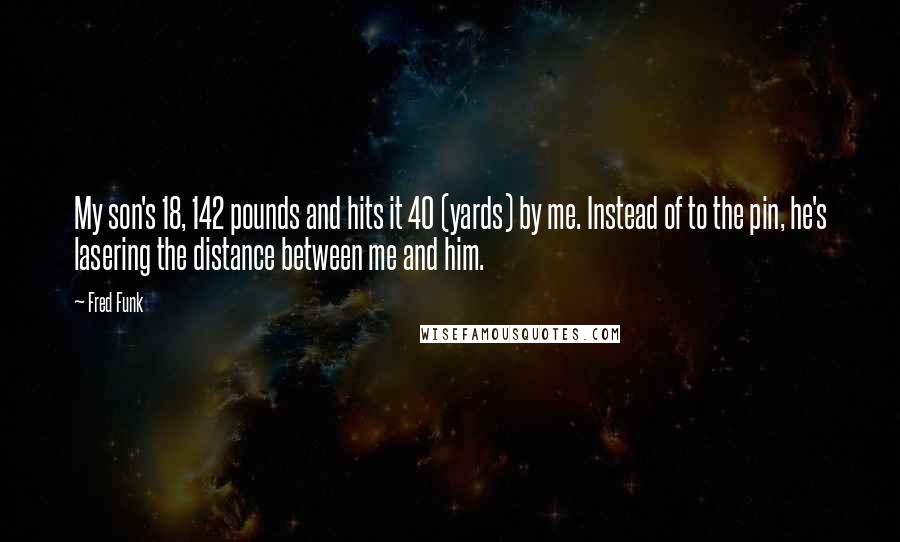 Fred Funk Quotes: My son's 18, 142 pounds and hits it 40 (yards) by me. Instead of to the pin, he's lasering the distance between me and him.