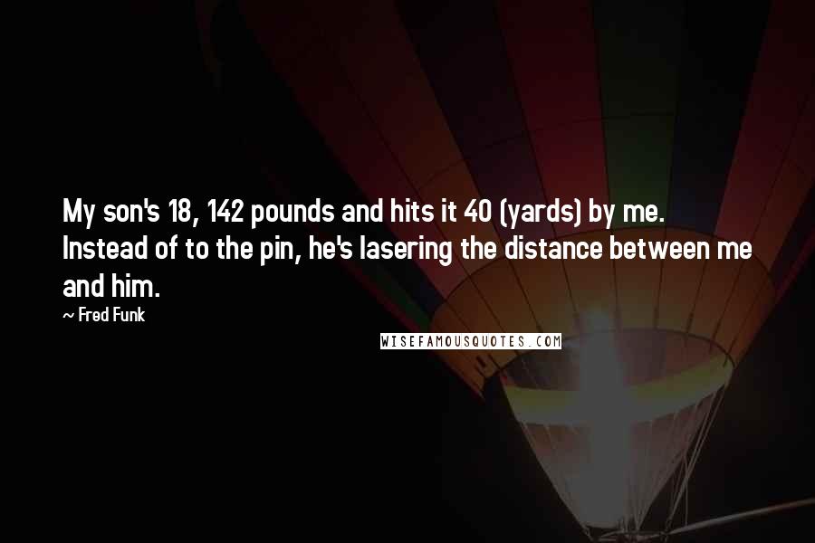 Fred Funk Quotes: My son's 18, 142 pounds and hits it 40 (yards) by me. Instead of to the pin, he's lasering the distance between me and him.