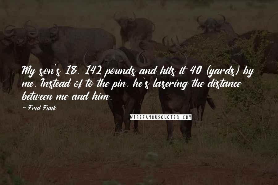 Fred Funk Quotes: My son's 18, 142 pounds and hits it 40 (yards) by me. Instead of to the pin, he's lasering the distance between me and him.