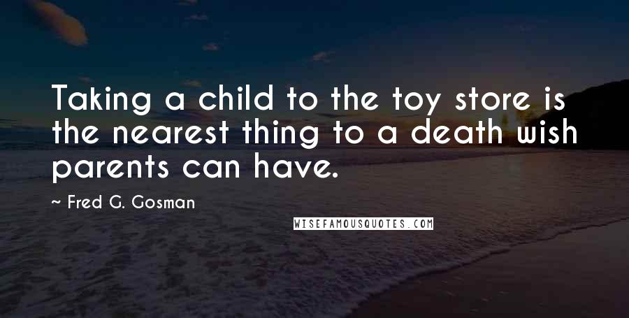 Fred G. Gosman Quotes: Taking a child to the toy store is the nearest thing to a death wish parents can have.