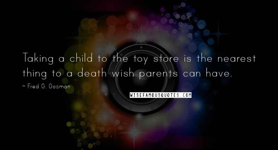 Fred G. Gosman Quotes: Taking a child to the toy store is the nearest thing to a death wish parents can have.