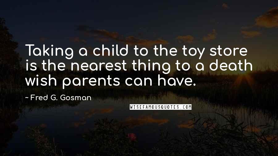 Fred G. Gosman Quotes: Taking a child to the toy store is the nearest thing to a death wish parents can have.