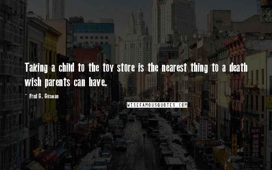 Fred G. Gosman Quotes: Taking a child to the toy store is the nearest thing to a death wish parents can have.